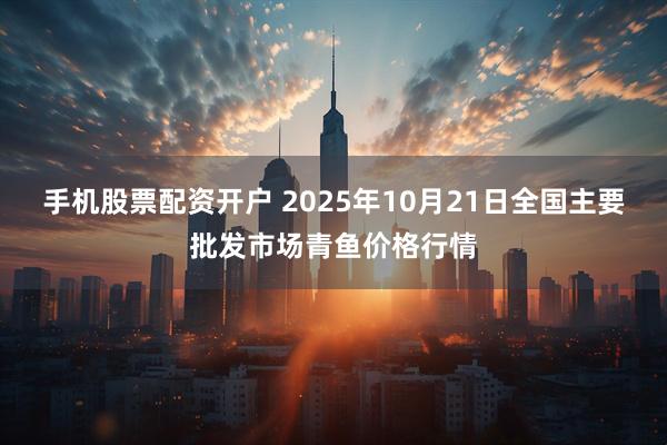 手机股票配资开户 2025年10月21日全国主要批发市场青鱼价格行情