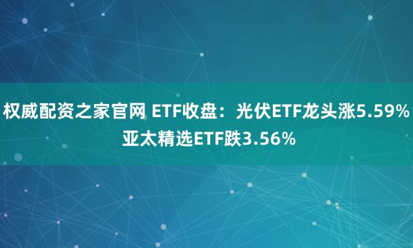 权威配资之家官网 ETF收盘：光伏ETF龙头涨5.59% 亚太精选ETF跌3.56%