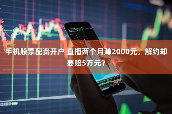 手机股票配资开户 直播两个月赚2000元，解约却要赔5万元？
