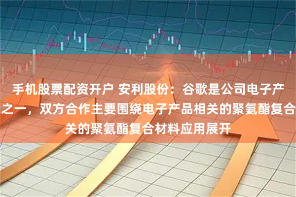 手机股票配资开户 安利股份:谷歌是公司电子产品品类的客户之一,双方合作主要围绕电子产品相关的聚氨酯复合材料应用展开