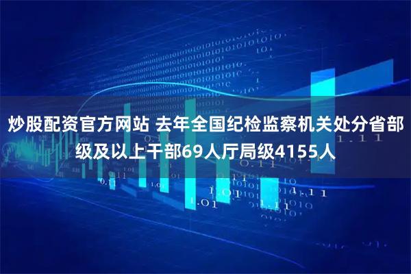 炒股配资官方网站 去年全国纪检监察机关处分省部级及以上干部69人厅局级4155人