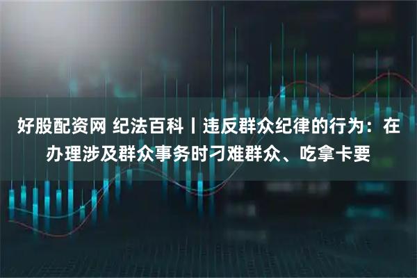 好股配资网 纪法百科丨违反群众纪律的行为：在办理涉及群众事务时刁难群众、吃拿卡要