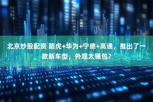 北京炒股配资 路虎+华为+宁德+高通，推出了一款新车型，外观太骚包？