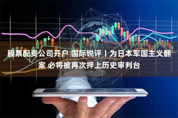 股票配资公司开户 国际锐评丨为日本军国主义翻案 必将被再次押上历史审判台