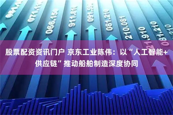 股票配资资讯门户 京东工业陈伟：以“人工智能+供应链”推动船舶制造深度协同