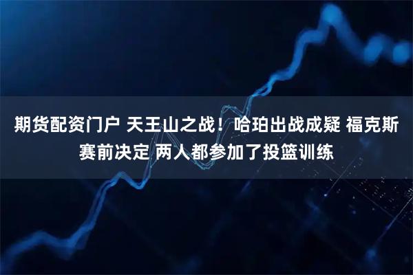 期货配资门户 天王山之战！哈珀出战成疑 福克斯赛前决定 两人都参加了投篮训练