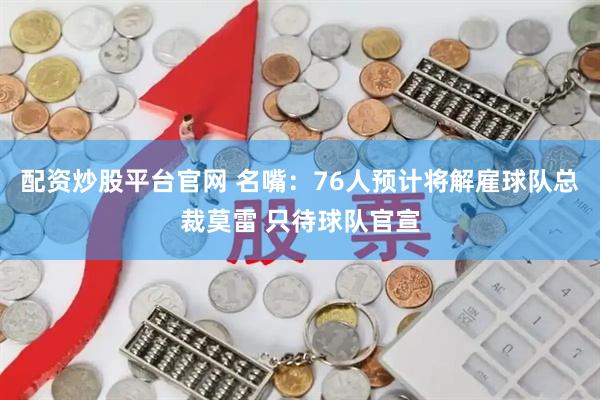 配资炒股平台官网 名嘴：76人预计将解雇球队总裁莫雷 只待球队官宣